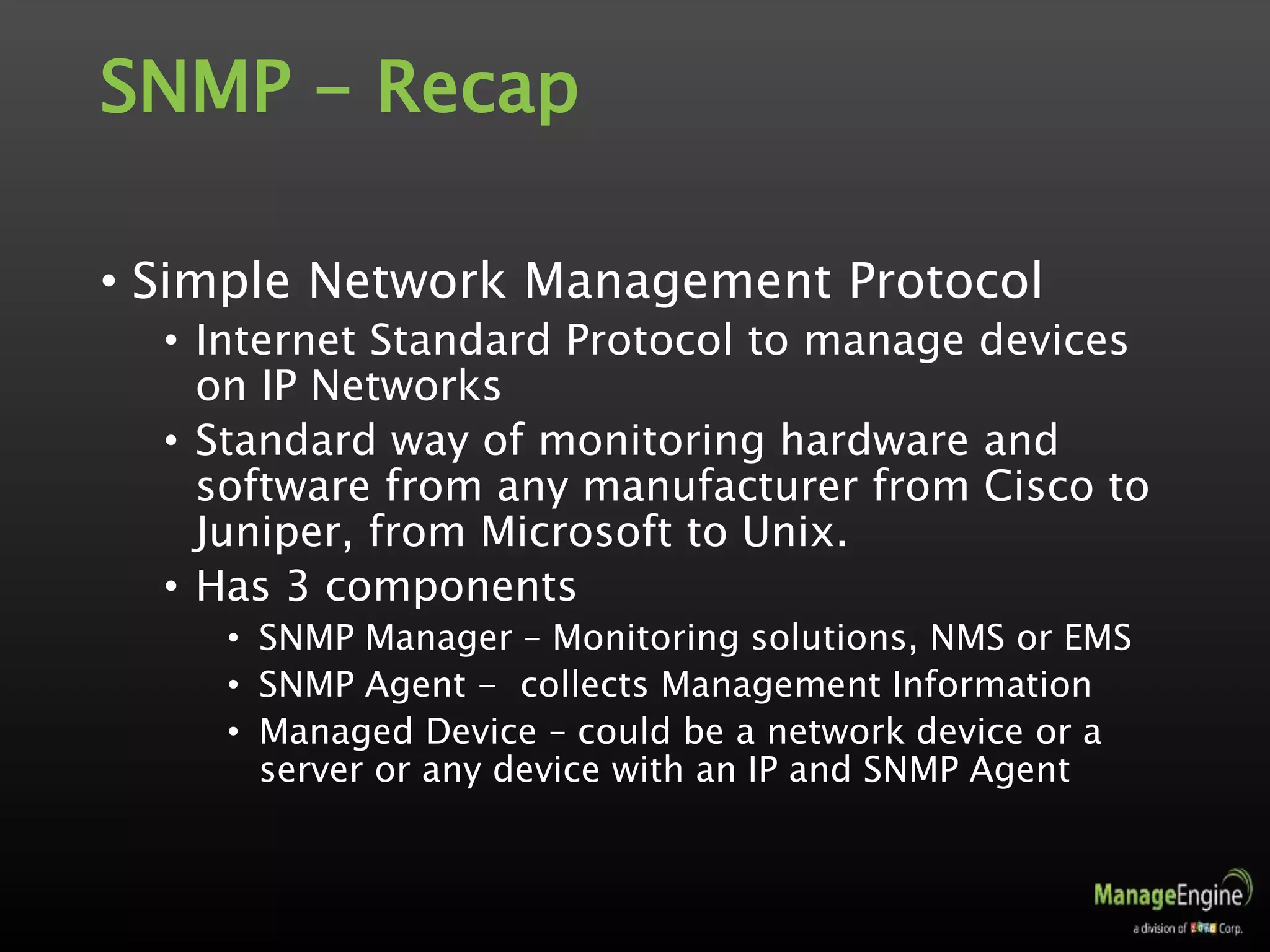 SNMP - Recap
• Simple Network Management Protocol
• Internet Standard Protocol to manage devices
on IP Networks
• Standard way of monitoring hardware and
software from any manufacturer from Cisco to
Juniper, from Microsoft to Unix.
• Has 3 components
• SNMP Manager – Monitoring solutions, NMS or EMS
• SNMP Agent - collects Management Information
• Managed Device – could be a network device or a
server or any device with an IP and SNMP Agent
 