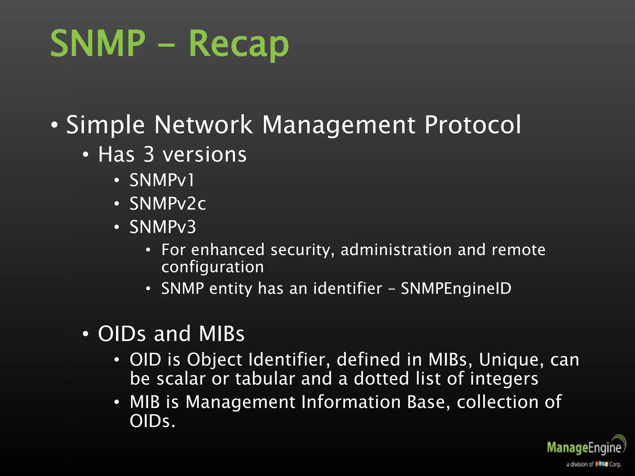 SNMP - Recap
• Simple Network Management Protocol
• Has 3 versions
• SNMPv1
• SNMPv2c
• SNMPv3
• For enhanced security, administration and remote
configuration
• SNMP entity has an identifier – SNMPEngineID
• OIDs and MIBs
• OID is Object Identifier, defined in MIBs, Unique, can
be scalar or tabular and a dotted list of integers
• MIB is Management Information Base, collection of
OIDs.
 