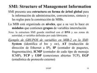 SNMP 10
SMI: Structure of Management Information
SMI presenta una estructura en forma de árbol global para
la información de administración, convenciones, sintaxis y
las reglas para la construcción de MIBs.
La MIB está organizada en niveles, que a su vez lo hace en
módulos que contienen grupos de variables interrelación
Nota: la estructura SMI guarda similitud con el DNS y sus zonas de
autoridad, o variables definidas por cada fabricante.
Ejemplo de GRUPOS de variables en MIB-2 en la SMI:
System (identifica el hw y sw), AT (traducción de
dirección de Ethernet a IP), IP (contador de paquetes,
fragmentación), ICMP (contador de cada tipo de mensaje
ICMP), TCP y UDP (conexiones abiertas TCP), EGP
(estadística de protocolo externo)
 