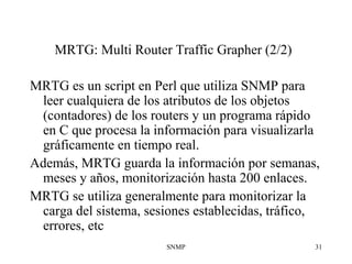 SNMP 31
MRTG: Multi Router Traffic Grapher (2/2)
MRTG es un script en Perl que utiliza SNMP para
leer cualquiera de los atributos de los objetos
(contadores) de los routers y un programa rápido
en C que procesa la información para visualizarla
gráficamente en tiempo real.
Además, MRTG guarda la información por semanas,
meses y años, monitorización hasta 200 enlaces.
MRTG se utiliza generalmente para monitorizar la
carga del sistema, sesiones establecidas, tráfico,
errores, etc
 