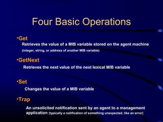 Four Basic Operations
•Get
•GetNext
•Set
•Trap
Retrieves the value of a MIB variable stored on the agent machine
(integer, string, or address of another MIB variable)
Retrieves the next value of the next lexical MIB variable
Changes the value of a MIB variable
An unsolicited notification sent by an agent to a management
application (typically a notification of something unexpected, like an error)
 
