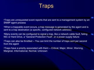 Traps
•Traps are unrequested event reports that are sent to a management system by an
SNMP agent process
•When a trappable event occurs, a trap message is generated by the agent and is
sent to a trap destination (a specific, configured network address)
•Many events can be configured to signal a trap, like a network cable fault, failing
NIC or Hard Drive, a “General Protection Fault”, or a power supply failure
•Traps can also be throttled -- You can limit the number of traps sent per second
from the agent
•Traps have a priority associated with them -- Critical, Major, Minor, Warning,
Marginal, Informational, Normal, Unknown
 