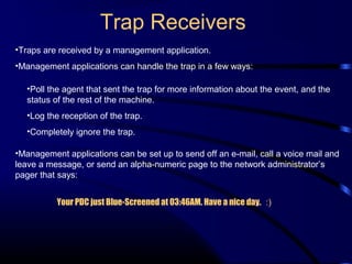 Trap Receivers
•Traps are received by a management application.
•Management applications can handle the trap in a few ways:
•Poll the agent that sent the trap for more information about the event, and the
status of the rest of the machine.
•Log the reception of the trap.
•Completely ignore the trap.
•Management applications can be set up to send off an e-mail, call a voice mail and
leave a message, or send an alpha-numeric page to the network administrator’s
pager that says:
Your PDC just Blue-Screened at 03:46AM. Have a nice day. :)
 