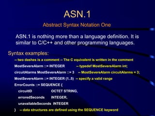 ASN.1
Abstract Syntax Notation One
ASN.1 is nothing more than a language definition. It is
similar to C/C++ and other programming languages.
Syntax examples:
-- two dashes is a comment -- The C equivalent is written in the comment
MostSevereAlarm ::= INTEGER -- typedef MostSevereAlarm int;
circuitAlarms MostSevereAlarm ::= 3 -- MostSevereAlarm circuitAlarms = 3;
MostSevereAlarm ::= INTEGER (1..5) -- specify a valid range
ErrorCounts ::= SEQUENCE {
circuitID OCTET STRING,
erroredSeconds INTEGER,
unavailableSeconds INTEGER
} -- data structures are defined using the SEQUENCE keyword
 