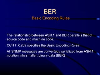 BER
Basic Encoding Rules
The relationship between ASN.1 and BER parallels that of
source code and machine code.
CCITT X.209 specifies the Basic Encoding Rules
All SNMP messages are converted / serialized from ASN.1
notation into smaller, binary data (BER)
 