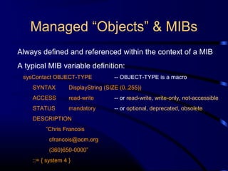 Managed “Objects” & MIBs
Always defined and referenced within the context of a MIB
A typical MIB variable definition:
sysContact OBJECT-TYPE -- OBJECT-TYPE is a macro
SYNTAX DisplayString (SIZE (0..255))
ACCESS read-write -- or read-write, write-only, not-accessible
STATUS mandatory -- or optional, deprecated, obsolete
DESCRIPTION
“Chris Francois
cfrancois@acm.org
(360)650-0000”
::= { system 4 }
 