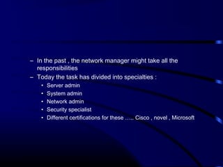 – In the past , the network manager might take all the
responsibilities
– Today the task has divided into specialties :
• Server admin
• System admin
• Network admin
• Security specialist
• Different certifications for these ….. Cisco , novel , Microsoft
 