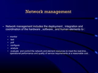 Network management
– Network management includes the deployment , integration and
coordination of the hardware , software , and human elements to :
• monitor
• test
• poll
• configure
• analyze
• evaluate and control the network and element resources to meet the real-time ,
operational performance and quality of service requirements at a reasonable cost .
 