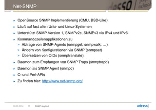 Net-SNMP
► OpenSource SNMP Implementierung (CMU, BSD-Like)
► Läuft auf fast allen Unix- und Linux-Systemen
► Unterstützt SNMP Version 1, SNMPv2c, SNMPv3 via IPv4 und IPv6
► Kommandozeilenapplikationen zu
> Abfrage von SNMP-Agents (snmpget, snmpwalk, …)
> Ändern von Konfigurationen via SNMP (snmpset)
> Übersetzen von OIDs (snmptranslate)
► Daemon zum Empfangen von SNMP Traps (snmptrapd)
► Daemon als SNMP Agent (snmpd)
► C- und Perl-APIs
► Zu finden hier: http://www.net-snmp.org/
09.05.2014 SNMP Applied11
 