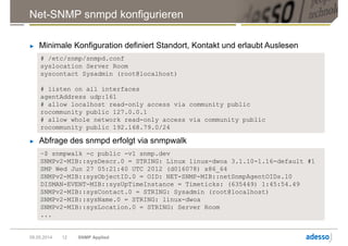 Net-SNMP snmpd konfigurieren
► Minimale Konfiguration definiert Standort, Kontakt und erlaubt Auslesen
09.05.2014 SNMP Applied12
# /etc/snmp/snmpd.conf
syslocation Server Room
syscontact Sysadmin (root@localhost)
# listen on all interfaces
agentAddress udp:161
# allow localhost read-only access via community public
rocommunity public 127.0.0.1
# allow whole network read-only access via community public
rocommunity public 192.168.79.0/24
► Abfrage des snmpd erfolgt via snmpwalk
~$ snmpwalk -c public -v1 snmp.dev
SNMPv2-MIB::sysDescr.0 = STRING: Linux linux-dwoa 3.1.10-1.16-default #1
SMP Wed Jun 27 05:21:40 UTC 2012 (d016078) x86_64
SNMPv2-MIB::sysObjectID.0 = OID: NET-SNMP-MIB::netSnmpAgentOIDs.10
DISMAN-EVENT-MIB::sysUpTimeInstance = Timeticks: (635449) 1:45:54.49
SNMPv2-MIB::sysContact.0 = STRING: Sysadmin (root@localhost)
SNMPv2-MIB::sysName.0 = STRING: linux-dwoa
SNMPv2-MIB::sysLocation.0 = STRING: Server Room
...
 