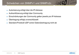 Schwächen von SNMPv1 und SNMPv2c
► Autorisierung erfolgt über die IP-Adresse
► Authentifizierung erfolgt über Community
► Einschränkungen der Community gelten jeweils pro IP-Adresse
► Übertragung erfolgt unverschlüsselt
► Standard-Protokoll UDP sicher Datenübertragung nicht ab
09.05.2014 SNMP Applied14
 