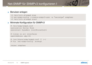 Net-SNMP für SNMPv3 konfigurieren I
► Benutzer anlegen
09.05.2014 SNMP Applied15
~$ /etc/init.d/snmpd stop
~$ net-snmp-config --create-snmpv3-user -a "secretpw" snmpUser
~$ /etc/init.d/snmpd start
► Minimale Konfiguration für SNMPv3
# /etc/snmp/snmpd.conf
syslocation Server Room
syscontact Sysadmin (root@localhost)
# listen on all interfaces
agentAddress udp:161
# /usr/share/snmp/snmpd.conf !! :-(
# Via `net-snmp-config` erzeugt
rwuser snmpUser
 