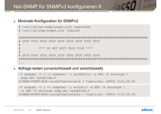 # /var/lib/net-snmp/snmpd.conf (openSUSE)
# /var/lib/snmp/snmpd.conf (Debian)
#########################################################################
# STOP STOP STOP STOP STOP STOP STOP STOP STOP
#
# **** DO NOT EDIT THIS FILE ****
#
# STOP STOP STOP STOP STOP STOP STOP STOP STOP
#########################################################################
...
Net-SNMP für SNMPv3 konfigurieren II
► Minimale Konfiguration für SNMPv3
09.05.2014 SNMP Applied16
► Abfrage testen (unverschlüsselt und verschlüsselt)
~$ snmpget -v 3 -u snmpUser -l authNoPriv -a MD5 -A secretpw 
snmp.dev sysUpTime.0
DISMAN-EVENT-MIB::sysUpTimeInstance = Timeticks: (8805) 0:01:28.05
~$ snmpget -v 3 -u snmpUser -l authPriv -a MD5 -A secretpw 
-x DES -X secretpw snmp.dev sysUpTime.0
DISMAN-EVENT-MIB::sysUpTimeInstance = Timeticks: (9835) 0:01:38.35
 