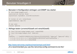 # /etc/snmp/snmpd.conf
syslocation Server Room
syscontact Sysadmin (root@localhost)
# listen on all interfaces
agentAddress udp:161
# new user
rwuser gbeine
Benutzer hinzufügen II
► Benutzer in Konfiguration eintragen und SNMP neu starten
09.05.2014 SNMP Applied18
► Abfrage testen (unverschlüsselt und verschlüsselt)
# /var/lib/net-snmp/snmpd.conf (openSUSE)
# /var/lib/snmp/snmpd.conf (Debian)
# ...
usmUser 1 3 0x80001f88804162a72b6c8c205300000000 "gbeine" "gbeine" NULL 
.1.3.6.1.6.3.10.1.1.2 0x0a32bdbfcc9830326f7a6353a4fef86e 
.1.3.6.1.6.3.10.1.2.2 0x0a32bdb
http://www.net-snmp.org/docs/man/snmpd.conf.html:
„It is recommended you use the net-snmp-config command to do this“
 