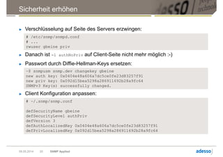 Sicherheit erhöhen
09.05.2014 SNMP Applied20
► Verschlüsselung auf Seite des Servers erzwingen:
# /etc/snmp/snmpd.conf
# ...
rwuser gbeine priv
► Danach ist -l authNoPriv auf Client-Seite nicht mehr möglich :-)
► Passwort durch Diffie-Hellman-Keys ersetzen:
~$ snmpusm snmp.dev changekey gbeine
new auth key: 0x0404e48a606a7dc5ce0fe23d83257f91
new priv key: 0x092d15bea5298a286911692b28a9fc64
SNMPv3 Key(s) successfully changed.
► Client Konfiguration anpassen:
# ~/.snmp/snmp.conf
defSecurityName gbeine
defSecurityLevel authPriv
defVersion 3
defAuthLocalizedKey 0x0404e48a606a7dc5ce0fe23d83257f91
defPrivLocalizedKey 0x092d15bea5298a286911692b28a9fc64
 
