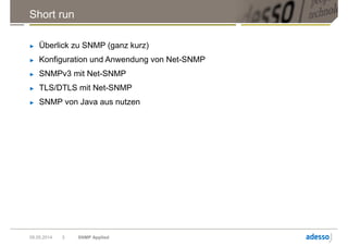 Short run
► Überlick zu SNMP (ganz kurz)
► Konfiguration und Anwendung von Net-SNMP
► SNMPv3 mit Net-SNMP
► TLS/DTLS mit Net-SNMP
► SNMP von Java aus nutzen
09.05.2014 SNMP Applied3
 