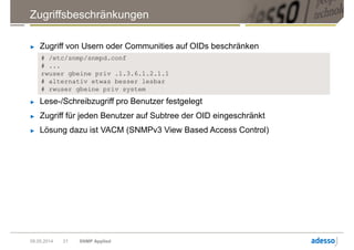 Zugriffsbeschränkungen
09.05.2014 SNMP Applied21
► Zugriff von Usern oder Communities auf OIDs beschränken
# /etc/snmp/snmpd.conf
# ...
rwuser gbeine priv .1.3.6.1.2.1.1
# alternativ etwas besser lesbar
# rwuser gbeine priv system
► Lese-/Schreibzugriff pro Benutzer festgelegt
► Zugriff für jeden Benutzer auf Subtree der OID eingeschränkt
► Lösung dazu ist VACM (SNMPv3 View Based Access Control)
 