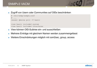 SNMPv3 VACM
09.05.2014 SNMP Applied22
► Zugriff von Usern oder Communities auf OIDs beschränken
# /etc/snmp/snmpd.conf
# ...
rwuser gbeine priv -V basic
view basic included system
view basic included interfaces
► View können OID-Subtree ein- und ausschließen
► Mehrere Einträge mit gleichem Namen werden zusammengefasst
► Weitere Einschränkungen möglich mit com2sec, group, access
 