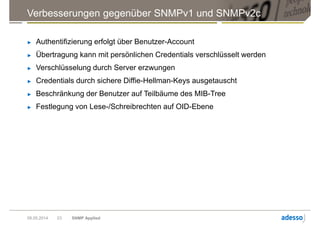 Verbesserungen gegenüber SNMPv1 und SNMPv2c
► Authentifizierung erfolgt über Benutzer-Account
► Übertragung kann mit persönlichen Credentials verschlüsselt werden
► Verschlüsselung durch Server erzwungen
► Credentials durch sichere Diffie-Hellman-Keys ausgetauscht
► Beschränkung der Benutzer auf Teilbäume des MIB-Tree
► Festlegung von Lese-/Schreibrechten auf OID-Ebene
09.05.2014 SNMP Applied23
 