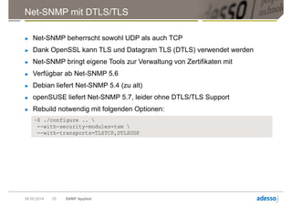 Net-SNMP mit DTLS/TLS
► Net-SNMP beherrscht sowohl UDP als auch TCP
► Dank OpenSSL kann TLS und Datagram TLS (DTLS) verwendet werden
► Net-SNMP bringt eigene Tools zur Verwaltung von Zertifikaten mit
► Verfügbar ab Net-SNMP 5.6
► Debian liefert Net-SNMP 5.4 (zu alt)
► openSUSE liefert Net-SNMP 5.7, leider ohne DTLS/TLS Support
► Rebuild notwendig mit folgenden Optionen:
09.05.2014 SNMP Applied25
~$ ./configure .. 
--with-security-modules=tsm 
--with-transports=TLSTCP,DTLSUDP
 