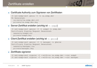 Zertifikate erstellen
09.05.2014 SNMP Applied26
► Certificate Authority zum Signieren von Zertifikaten
~$ net-snmp-cert genca -I -n ca.snmp.dev
CA Generated:
ca-certs/ca.snmp.dev.crt
private/ca.snmp.dev.key
► Server-Zertifikat erstellen (wichtig ist -t snmpd)
~$ net-snmp-cert gencsr -I -t snmpd -n snmp.dev
Certificate Signing Request Generated:
newcerts/snmpd.csr
private/snmpd.key
► Client-Zertifikat erstellen (wichtig ist -n gbeine)
~$ net-snmp-cert gencsr -I -t manager -n gbeine
Certificate Signing Request Generated:
newcerts/manager.csr
private/manager.key
► Zertifikate signieren
~$ net-snmp-cert signcsr -I --with-ca ca.snmp.dev --csr snmpd
~$ net-snmp-cert signcsr -I --with-ca ca.snmp.dev --csr manager
 