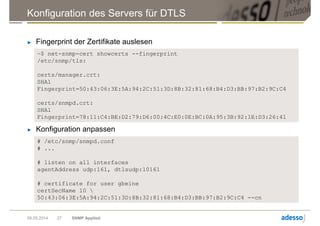 Konfiguration des Servers für DTLS
► Fingerprint der Zertifikate auslesen
09.05.2014 SNMP Applied27
~$ net-snmp-cert showcerts --fingerprint
/etc/snmp/tls:
certs/manager.crt:
SHA1
Fingerprint=50:43:06:3E:5A:94:2C:51:3D:8B:32:81:68:B4:D3:BB:97:B2:9C:C4
certs/snmpd.crt:
SHA1
Fingerprint=78:11:C4:BE:D2:79:D6:00:4C:E0:0E:BC:0A:95:3B:92:1E:D3:26:41
► Konfiguration anpassen
# /etc/snmp/snmpd.conf
# ...
# listen on all interfaces
agentAddress udp:161, dtlsudp:10161
# certificate for user gbeine
certSecName 10 
50:43:06:3E:5A:94:2C:51:3D:8B:32:81:68:B4:D3:BB:97:B2:9C:C4 --cn
 