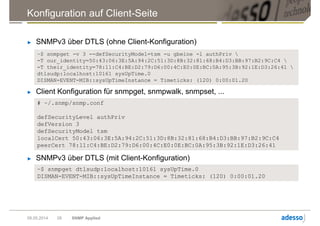 Konfiguration auf Client-Seite
09.05.2014 SNMP Applied28
► SNMPv3 über DTLS (ohne Client-Konfiguration)
~$ snmpget -v 3 --defSecurityModel=tsm -u gbeine -l authPriv 
-T our_identity=50:43:06:3E:5A:94:2C:51:3D:8B:32:81:68:B4:D3:BB:97:B2:9C:C4 
-T their_identity=78:11:C4:BE:D2:79:D6:00:4C:E0:0E:BC:0A:95:3B:92:1E:D3:26:41 
dtlsudp:localhost:10161 sysUpTime.0
DISMAN-EVENT-MIB::sysUpTimeInstance = Timeticks: (120) 0:00:01.20
► Client Konfiguration für snmpget, snmpwalk, snmpset, ...
# ~/.snmp/snmp.conf
defSecurityLevel authPriv
defVersion 3
defSecurityModel tsm
localCert 50:43:06:3E:5A:94:2C:51:3D:8B:32:81:68:B4:D3:BB:97:B2:9C:C4
peerCert 78:11:C4:BE:D2:79:D6:00:4C:E0:0E:BC:0A:95:3B:92:1E:D3:26:41
► SNMPv3 über DTLS (mit Client-Konfiguration)
~$ snmpget dtlsudp:localhost:10161 sysUpTime.0
DISMAN-EVENT-MIB::sysUpTimeInstance = Timeticks: (120) 0:00:01.20
 