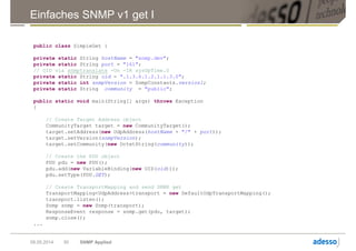 Einfaches SNMP v1 get I
public class SimpleGet {
private static String hostName = "snmp.dev";
private static String port = "161";
// OID via snmptranslate -On -IR sysUpTime.0
private static String oid = ".1.3.6.1.2.1.1.3.0";
private static int snmpVersion = SnmpConstants.version1;
private static String community = "public";
public static void main(String[] args) throws Exception
{
// Create Target Address object
CommunityTarget target = new CommunityTarget();
target.setAddress(new UdpAddress(hostName + "/" + port));
target.setVersion(snmpVersion);
target.setCommunity(new OctetString(community));
// Create the PDU object
PDU pdu = new PDU();
pdu.add(new VariableBinding(new OID(oid)));
pdu.setType(PDU.GET);
// Create TransportMapping and send SNMP get
TransportMapping<UdpAddress>transport = new DefaultUdpTransportMapping();
transport.listen();
Snmp snmp = new Snmp(transport);
ResponseEvent response = snmp.get(pdu, target);
snmp.close();
...
09.05.2014 SNMP Applied30
 