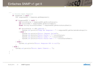 Einfaches SNMP v1 get II
09.05.2014 SNMP Applied31
...
// Process Agent Response
if (response != null) {
PDU responsePDU = response.getResponse();
if (responsePDU != null) {
int errorStatus = responsePDU.getErrorStatus();
int errorIndex = responsePDU.getErrorIndex();
final String errorStatusText = responsePDU.getErrorStatusText();
if (errorStatus == PDU.noError) {
System.out.println("Snmp Get Response = " + responsePDU.getVariableBindings());
} else {
System.out.println("Error: Request Failed");
System.out.println("Error Status = " + errorStatus);
System.out.println("Error Index = " + errorIndex);
System.out.println("Error Status Text = " + errorStatusText);
}
} else {
System.out.println("Error: Response PDU is null");
}
} else {
System.out.println("Error: Agent Timeout... ");
}
}
}
 