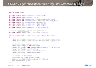 SNMP v3 get mit Authentifizierung und Verschlüsselung I
09.05.2014 SNMP Applied32
public class V3Get {
private static String hostName = "snmp.dev";
private static String port = "161";
private static int snmpVersion = SnmpConstants.version3;
private static int securityLevel = SecurityLevel.AUTH_PRIV;
private static OID securityAuth = AuthMD5.ID;
private static OID securityPriv = PrivDES.ID;
private static String username = "gbeine";
private static String password = "strenggeheim";
// OID via snmptranslate -On -IR sysUpTime.0
private static String oid = ".1.3.6.1.2.1.1.3.0";
public static void main(String[] args) throws Exception
{
final OctetString secUserName = new OctetString(username);
final OctetString secPassword = new OctetString(password);
// Create Target Address object
UserTarget target = new UserTarget();
target.setAddress(new UdpAddress(hostName + "/" + port));
target.setVersion(snmpVersion);
target.setSecurityLevel(securityLevel);
target.setSecurityName(secUserName);
// Create the PDU object
ScopedPDU pdu = new ScopedPDU();
pdu.add(new VariableBinding(new OID(oid)));
pdu.setType(PDU.GET);
...
 