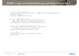 SNMP v3 get mit Authentifizierung und Verschlüsselung II
09.05.2014 SNMP Applied33
...
// Create TransportMapping
TransportMapping<UdpAddress>transport = new DefaultUdpTransportMapping();
transport.listen();
Snmp snmp = new Snmp(transport);
// Initialize security model
USM usm = new USM(SecurityProtocols.getInstance(),
new OctetString(MPv3.createLocalEngineID()), 0);
SecurityModels.getInstance().addSecurityModel(usm);
// User authentication data (priv is forced)
UsmUser user = new UsmUser(secUserName, securityAuth,
secPassword, securityPriv, secPassword);
snmp.getUSM().addUser(secUserName, user);
// Send SNMP get
ResponseEvent response = snmp.get(pdu, target);
snmp.close();
...
 