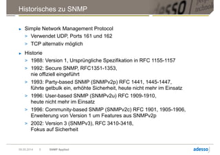 Historisches zu SNMP
► Simple Network Management Protocol
> Verwendet UDP, Ports 161 und 162
> TCP alternativ möglich
► Historie
> 1988: Version 1, Ursprüngliche Spezifikation in RFC 1155-1157
> 1992: Secure SNMP, RFC1351-1353,
nie offiziell eingeführt
> 1993: Party-based SNMP (SNMPv2p) RFC 1441, 1445-1447,
führte getbulk ein, erhöhte Sicherheit, heute nicht mehr im Einsatz
> 1996: User-based SNMP (SNMPv2u) RFC 1909-1910,
heute nicht mehr im Einsatz
> 1996: Community-based SNMP (SNMPv2c) RFC 1901, 1905-1906,
Erweiterung von Version 1 um Features aus SNMPv2p
> 2002: Version 3 (SNMPv3), RFC 3410-3418,
Fokus auf Sicherheit
09.05.2014 SNMP Applied5
 