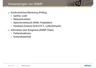 Anwendungen von SNMP
► Kontinuierliches Monitoring (Polling)
> Uptime, Load
> Netzwerkverkehr
> Speicherverbrauch (RAM, Festplatten)
> Hardware-Zustand (S.M.A.R.T., Lüfterdrehzahl)
► Information über Ereignisse (SNMP-Traps)
> Fehlersituationen
> Zustandswechsel
09.05.2014 SNMP Applied6
 