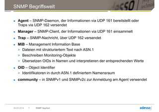 SNMP Begriffswelt
► Agent – SNMP-Daemon, der Informationen via UDP 161 bereitstellt oder
Traps via UDP 162 versendet
► Manager – SNMP-Client, der Informationen via UDP 161 einsammelt
► Trap – SNMP-Nachricht, über UDP 162 versendet
► MIB – Management Information Base
> Dateien mit strukturiertem Text nach ASN.1
> Beschreiben Monitoring-Objekte
> Übersetzen OIDs in Namen und interpretieren der entsprechenden Werte
► OID – Object Identifier
> Identifikatoren in durch ASN.1 definiertem Namensraum
► community – in SNMPv1 und SNMPv2c zur Anmeldung am Agent verwendet
09.05.2014 SNMP Applied7
 