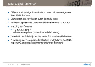 OID: Object Identifier
► OIDs sind eindeutige Identifikatoren innerhalb eines Agenten
bzw. eines Gerätes
► OIDs bilden die Navigation durch den MIB-Tree
► Hersteller-spezifische OIDs immer unterhalb von 1.3.6.1.4.1
► Mapping auf Domains
> 1.3.6.1.4.1.36467 –
adesso.enterprises.private.internet.dod.iso.org.
► Unterhalb der OID ist jeder Hersteller frei in seinen Definitionen
► Zuweisung der Enterprise-Identifkation erfolgt durch die IANA:
http://www.iana.org/assignments/enterprise-numbers
09.05.2014 SNMP Applied9
 