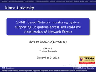 Outline Technical Vocabulary Motivation Problem Deﬁnition General Introduction Literature Survey Work Done Referenc
Nirma University
SNMP based Network monitoring system
supporting ubiquitous access and real-time
visualization of Network Status
SWETA DARGAD(12MCEI37)
CSE-INS,
IT,Nirma University
December 9, 2013
CSE Department CSE-INS,IT,Nirma University
SNMP based Network monitoring system supporting ubiquitous access and real-time visualization of Network Status
 