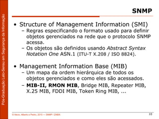 SNMP
Pós-Graduação Lato-Sensu em Segurança da Informação




                                                       • Structure of Management Information (SMI)
                                                              – Regras especificando o formato usado para definir
                                                                objetos gerenciados na rede que o protocolo SNMP
                                                                acessa.
                                                              – Os objetos são definidos usando Abstract Syntax
                                                                Notation One ASN.1 (ITU-T X.208 / ISO 8824).

                                                       • Management Information Base (MIB)
                                                              – Um mapa da ordem hierárquica de todos os
                                                                objetos gerenciados e como eles são acessados.
                                                              – MIB-II, RMON MIB, Bridge MIB, Repeater MIB,
                                                                X.25 MIB, FDDI MIB, Token Ring MIB, ...



                                                      © Aécio, Alberto e Pedro, 2010 ― SNMP / ZABIX              10
 