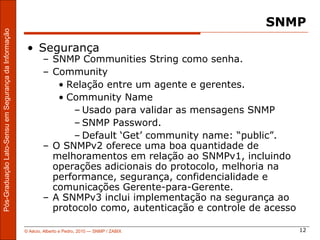 SNMP
Pós-Graduação Lato-Sensu em Segurança da Informação




                                                       • Segurança
                                                              – SNMP Communities String como senha.
                                                              – Community
                                                                 • Relação entre um agente e gerentes.
                                                                 • Community Name
                                                                    – Usado para validar as mensagens SNMP
                                                                    – SNMP Password.
                                                                    – Default ‘Get’ community name: “public”.
                                                              – O SNMPv2 oferece uma boa quantidade de
                                                                melhoramentos em relação ao SNMPv1, incluindo
                                                                operações adicionais do protocolo, melhoria na
                                                                performance, segurança, confidencialidade e
                                                                comunicações Gerente-para-Gerente.
                                                              – A SNMPv3 inclui implementação na segurança ao
                                                                protocolo como, autenticação e controle de acesso

                                                      © Aécio, Alberto e Pedro, 2010 ― SNMP / ZABIX                 12
 