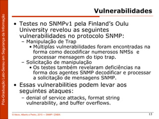 Vulnerabilidades
Pós-Graduação Lato-Sensu em Segurança da Informação




                                                       • Testes no SNMPv1 pela Finland’s Oulu
                                                         University revelou as seguintes
                                                         vulnerabilidades no protocolo SNMP:
                                                              – Manipulação de Trap
                                                                 • Múltiplas vulnerabilidades foram encontradas na
                                                                   forma como decodificar numerosos NMSs e
                                                                   processar mensagem do tipo trap.
                                                              – Solicitação de manipulação
                                                                 • Os testes também revelaram deficiências na
                                                                   forma dos agentes SNMP decodificar e processar
                                                                   a solicitação de mensagens SNMP.
                                                       • Essas vulnerabilities podem levar aos
                                                         seguintes ataques:
                                                              – denial of service attacks, format string
                                                                vulnerability, and buffer overflows.

                                                      © Aécio, Alberto e Pedro, 2010 ― SNMP / ZABIX                  13
 