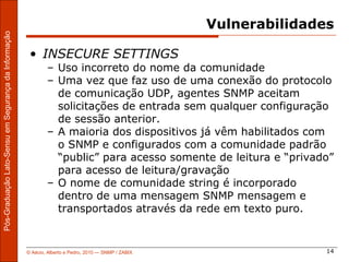 Vulnerabilidades
Pós-Graduação Lato-Sensu em Segurança da Informação




                                                       • INSECURE SETTINGS
                                                              – Uso incorreto do nome da comunidade
                                                              – Uma vez que faz uso de uma conexão do protocolo
                                                                de comunicação UDP, agentes SNMP aceitam
                                                                solicitações de entrada sem qualquer configuração
                                                                de sessão anterior.
                                                              – A maioria dos dispositivos já vêm habilitados com
                                                                o SNMP e configurados com a comunidade padrão
                                                                “public” para acesso somente de leitura e “privado”
                                                                para acesso de leitura/gravação
                                                              – O nome de comunidade string é incorporado
                                                                dentro de uma mensagem SNMP mensagem e
                                                                transportados através da rede em texto puro.


                                                      © Aécio, Alberto e Pedro, 2010 ― SNMP / ZABIX                  14
 