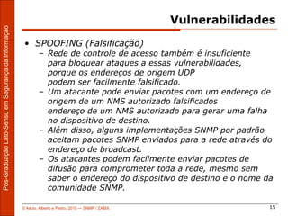 Vulnerabilidades
Pós-Graduação Lato-Sensu em Segurança da Informação




                                                       • SPOOFING (Falsificação)
                                                              – Rede de controle de acesso também é insuficiente
                                                                para bloquear ataques a essas vulnerabilidades,
                                                                porque os endereços de origem UDP
                                                                podem ser facilmente falsificado.
                                                              – Um atacante pode enviar pacotes com um endereço de
                                                                origem de um NMS autorizado falsificados
                                                                endereço de um NMS autorizado para gerar uma falha
                                                                no dispositivo de destino.
                                                              – Além disso, alguns implementações SNMP por padrão
                                                                aceitam pacotes SNMP enviados para a rede através do
                                                                endereço de broadcast.
                                                              – Os atacantes podem facilmente enviar pacotes de
                                                                difusão para comprometer toda a rede, mesmo sem
                                                                saber o endereço do dispositivo de destino e o nome da
                                                                comunidade SNMP.

                                                      © Aécio, Alberto e Pedro, 2010 ― SNMP / ZABIX                  15
 