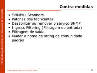 Contra medidas
Pós-Graduação Lato-Sensu em Segurança da Informação




                                                       •    SNMPv1 Scanners
                                                       •    Patches dos fabricantes
                                                       •    Desabilitar ou remover o serviço SNMP
                                                       •    Ingress Filtering (Filtragem de entrada)
                                                       •    Filtragem de saída
                                                       •    Mudar o nome da string da comunidade
                                                            padrão




                                                      © Aécio, Alberto e Pedro, 2010 ― SNMP / ZABIX                16
 