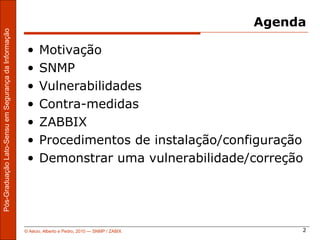 Agenda
Pós-Graduação Lato-Sensu em Segurança da Informação




                                                       •    Motivação
                                                       •    SNMP
                                                       •    Vulnerabilidades
                                                       •    Contra-medidas
                                                       •    ZABBIX
                                                       •    Procedimentos de instalação/configuração
                                                       •    Demonstrar uma vulnerabilidade/correção




                                                      © Aécio, Alberto e Pedro, 2010 ― SNMP / ZABIX        2
 