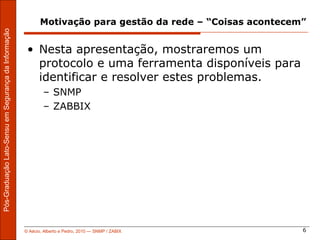 Motivação para gestão da rede – “Coisas acontecem”
Pós-Graduação Lato-Sensu em Segurança da Informação




                                                       • Nesta apresentação, mostraremos um
                                                         protocolo e uma ferramenta disponíveis para
                                                         identificar e resolver estes problemas.
                                                              – SNMP
                                                              – ZABBIX




                                                      © Aécio, Alberto e Pedro, 2010 ― SNMP / ZABIX           6
 