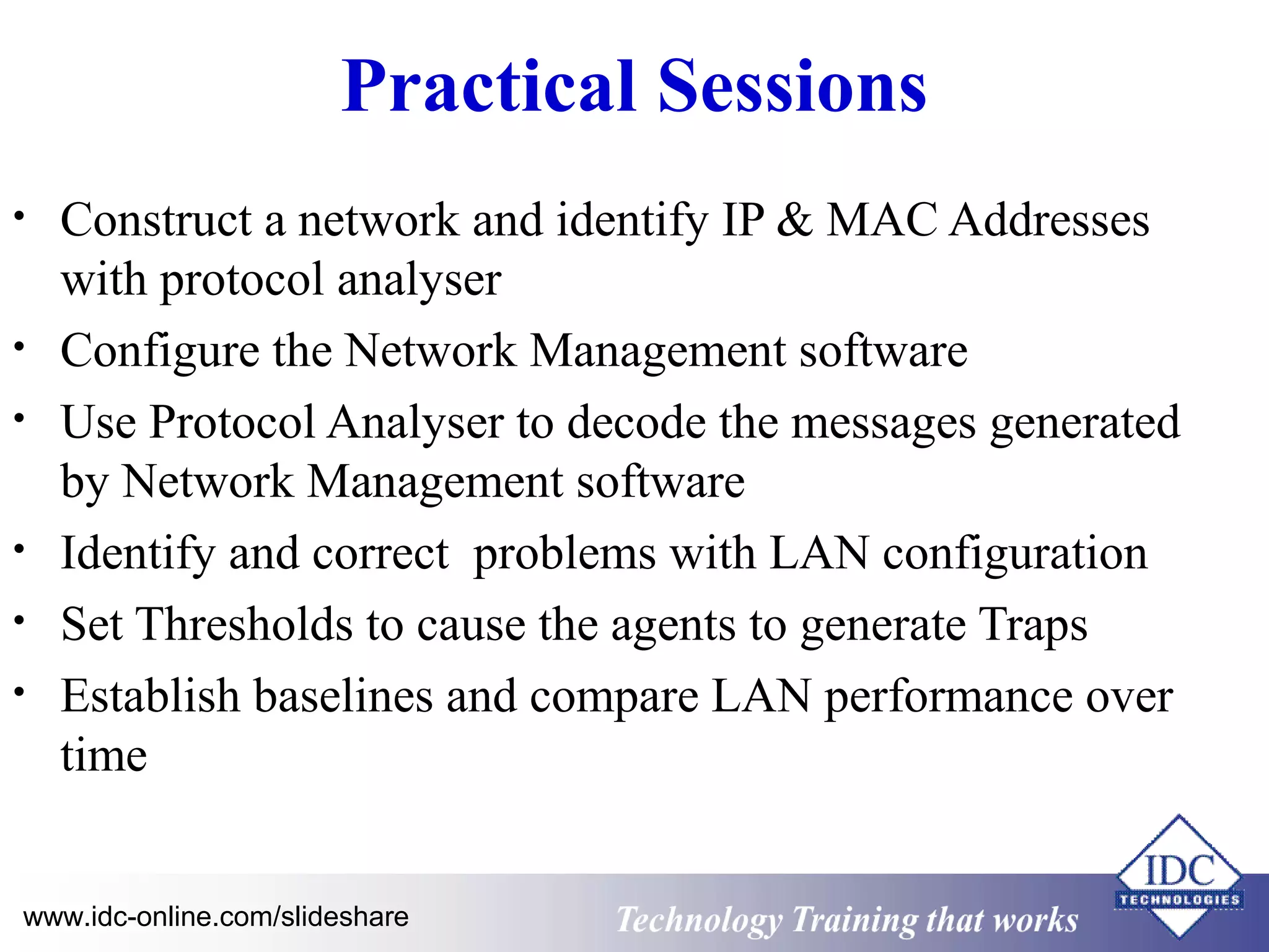 Technology www.idc-online.com/slideshare Training that Works 
ID 
C 
Practical Sessions 
• Construct a network and identify IP & MAC Addresses 
with protocol analyser 
• Configure the Network Management software 
• Use Protocol Analyser to decode the messages generated 
by Network Management software 
• Identify and correct problems with LAN configuration 
• Set Thresholds to cause the agents to generate Traps 
• Establish baselines and compare LAN performance over 
time 
 