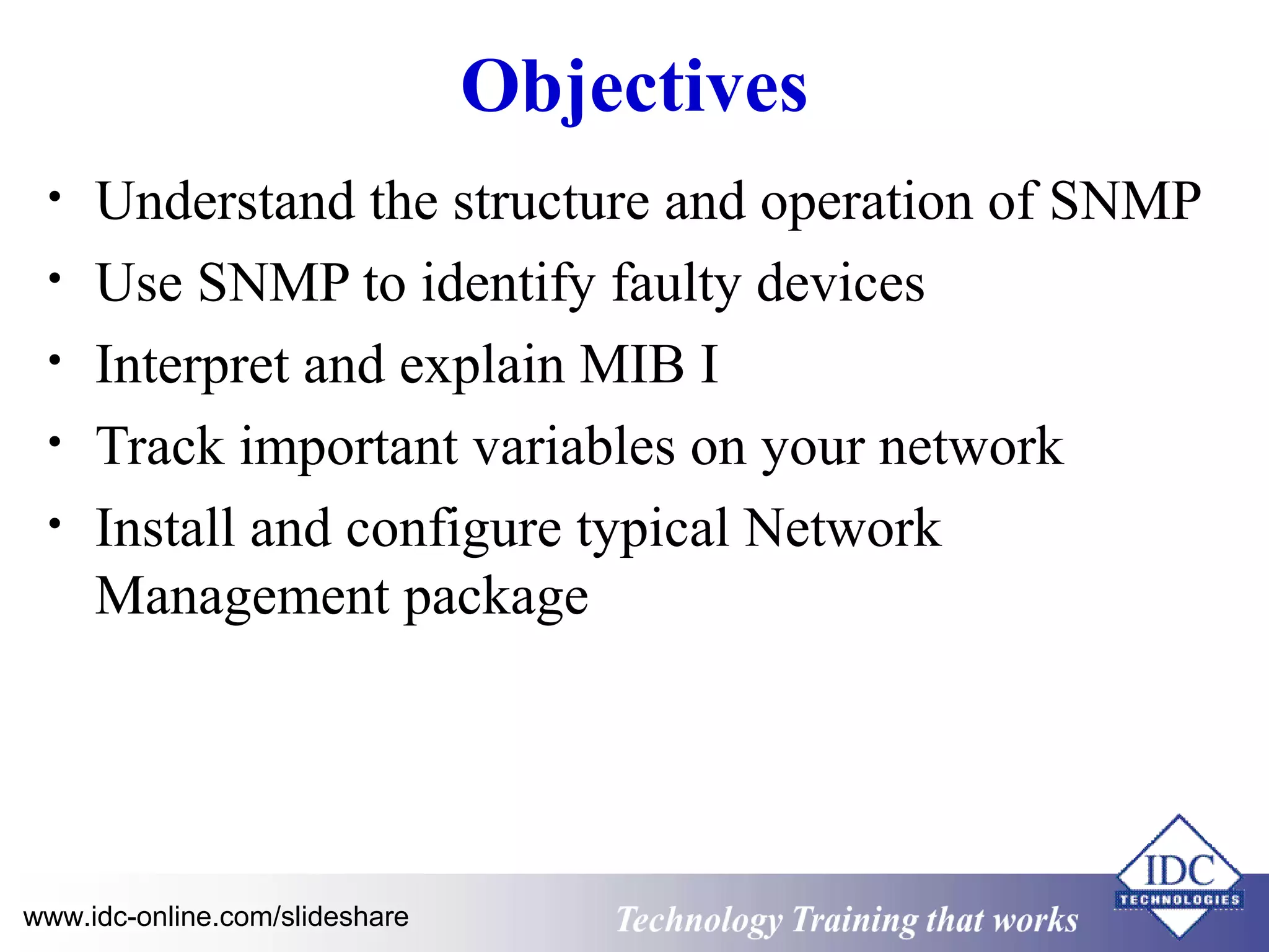 Technology www.idc-online.com/slideshare Training that Works 
ID 
C 
Objectives 
• Understand the structure and operation of SNMP 
• Use SNMP to identify faulty devices 
• Interpret and explain MIB I 
• Track important variables on your network 
• Install and configure typical Network 
Management package 
 