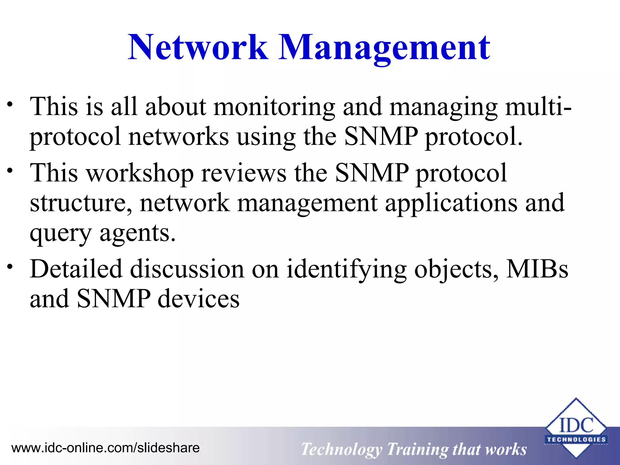 Technology www.idc-online.com/slideshare Training that Works 
ID 
C 
Network Management 
• This is all about monitoring and managing multi-protocol 
networks using the SNMP protocol. 
• This workshop reviews the SNMP protocol 
structure, network management applications and 
query agents. 
• Detailed discussion on identifying objects, MIBs 
and SNMP devices 
 