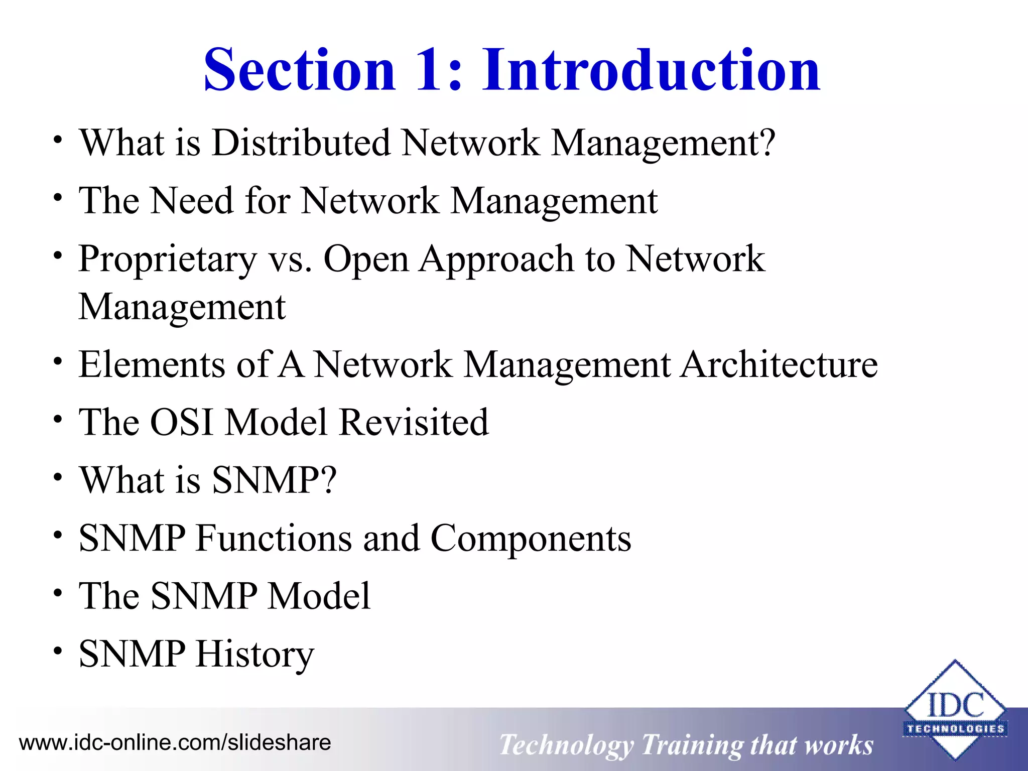 Technology www.idc-online.com/slideshare Training that Works 
ID 
C 
Section 1: Introduction 
• What is Distributed Network Management? 
• The Need for Network Management 
• Proprietary vs. Open Approach to Network 
Management 
• Elements of A Network Management Architecture 
• The OSI Model Revisited 
• What is SNMP? 
• SNMP Functions and Components 
• The SNMP Model 
• SNMP History 
 