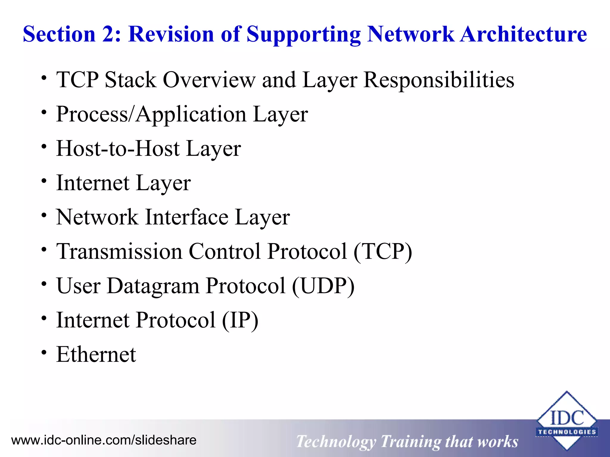 Section 2: Revision of Supporting Network Architecture 
• TCP Stack Overview and Layer Responsibilities 
• Process/Application Layer 
• Host-to-Host Layer 
• Internet Layer 
• Network Interface Layer 
• Transmission Control Protocol (TCP) 
• User Datagram Protocol (UDP) 
• Internet Protocol (IP) 
• Ethernet 
Technology www.idc-online.com/slideshare Training that Works 
ID 
C 
 