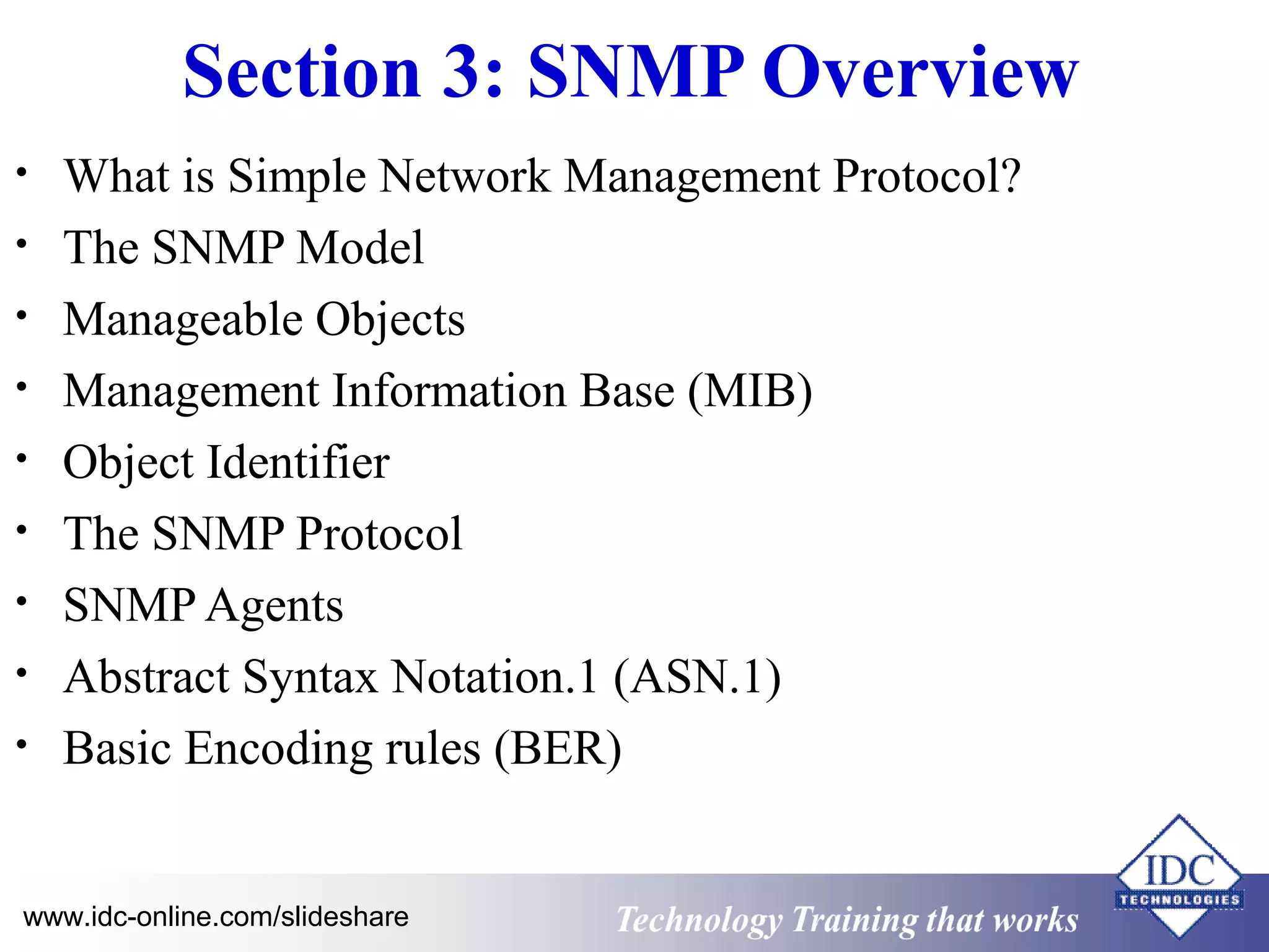 Technology www.idc-online.com/slideshare Training that Works 
ID 
C 
Section 3: SNMP Overview 
• What is Simple Network Management Protocol? 
• The SNMP Model 
• Manageable Objects 
• Management Information Base (MIB) 
• Object Identifier 
• The SNMP Protocol 
• SNMP Agents 
• Abstract Syntax Notation.1 (ASN.1) 
• Basic Encoding rules (BER) 
 